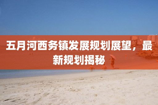 五月河西务镇发展规划展望，最新规划揭秘