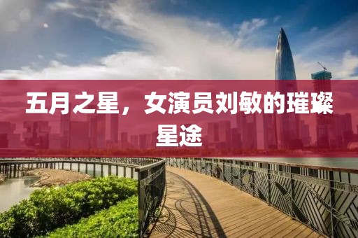 五月之星，女演员刘敏的璀璨星途