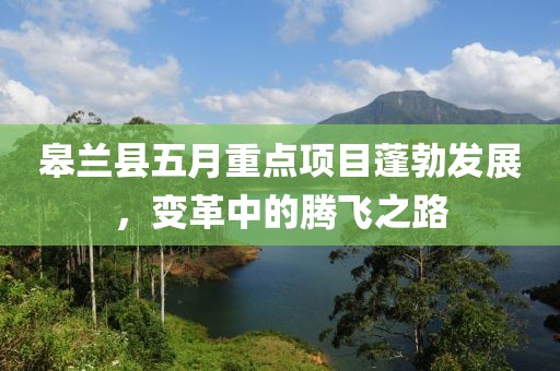 皋兰县五月重点项目蓬勃发展，变革中的腾飞之路