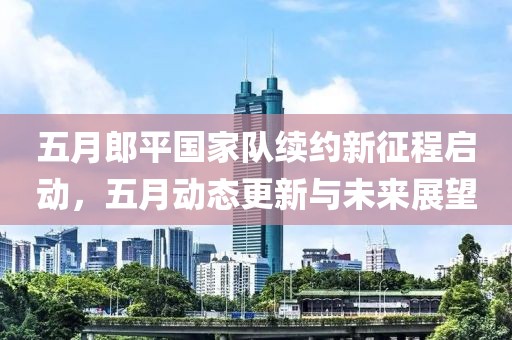 五月郎平国家队续约新征程启动，五月动态更新与未来展望
