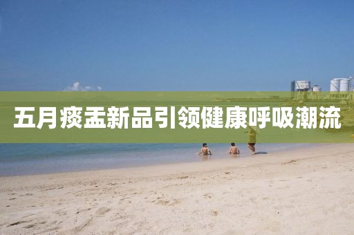 五月痰盂新品引领健康呼吸潮流