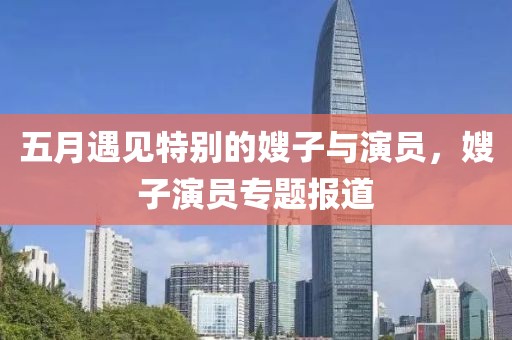 五月遇见特别的嫂子与演员，嫂子演员专题报道