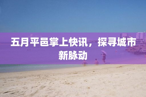 五月平邑掌上快讯，探寻城市新脉动