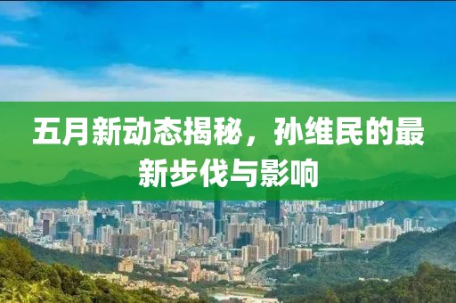 五月新动态揭秘，孙维民的最新步伐与影响