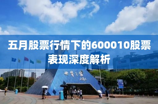 五月股票行情下的600010股票表现深度解析