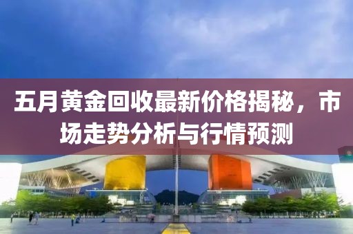 五月黄金回收最新价格揭秘，市场走势分析与行情预测