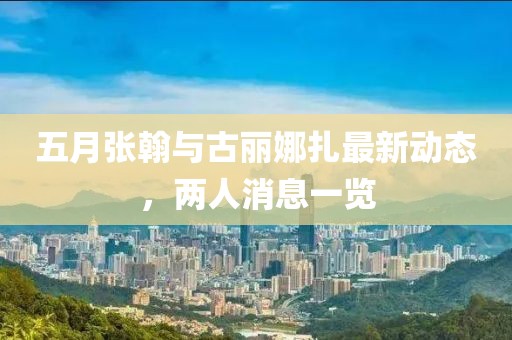 五月张翰与古丽娜扎最新动态，两人消息一览