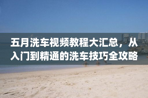 五月洗车视频教程大汇总，从入门到精通的洗车技巧全攻略