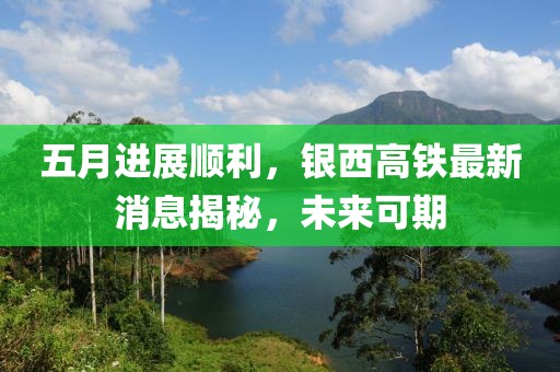 五月进展顺利，银西高铁最新消息揭秘，未来可期