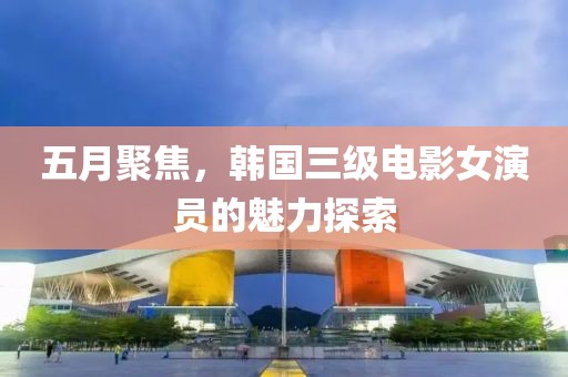 五月聚焦，韩国三级电影女演员的魅力探索