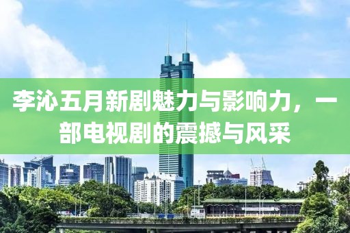 李沁五月新剧魅力与影响力，一部电视剧的震撼与风采