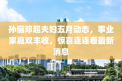 孙俪邓超夫妇五月动态，事业家庭双丰收，惊喜连连看最新消息