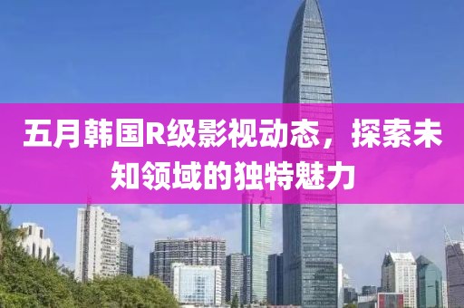五月韩国R级影视动态，探索未知领域的独特魅力