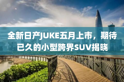 全新日产JUKE五月上市，期待已久的小型跨界SUV揭晓