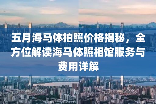 五月海马体拍照价格揭秘，全方位解读海马体照相馆服务与费用详解
