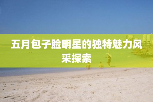 五月包子脸明星的独特魅力风采探索