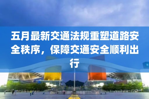 五月最新交通法规重塑道路安全秩序，保障交通安全顺利出行