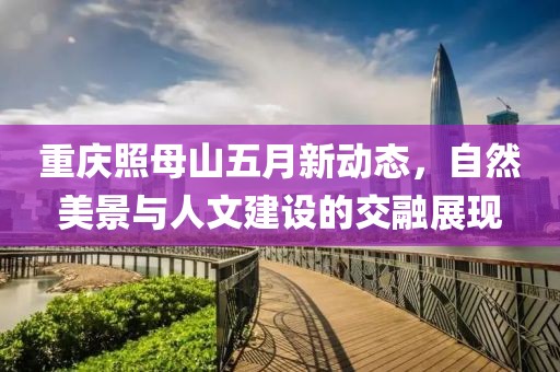 重庆照母山五月新动态，自然美景与人文建设的交融展现