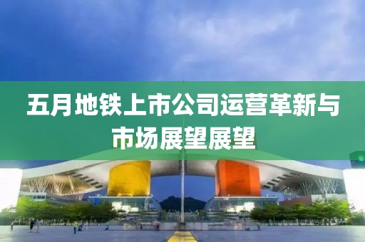 五月地铁上市公司运营革新与市场展望展望