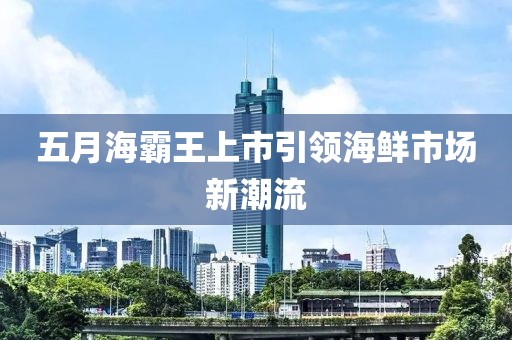 五月海霸王上市引领海鲜市场新潮流