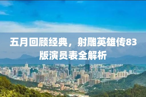五月回顾经典，射雕英雄传83版演员表全解析
