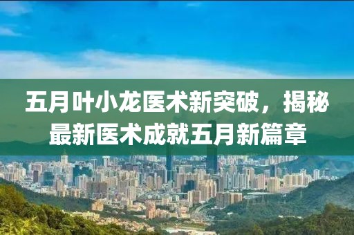 五月叶小龙医术新突破，揭秘最新医术成就五月新篇章