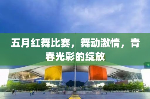 五月红舞比赛，舞动激情，青春光彩的绽放