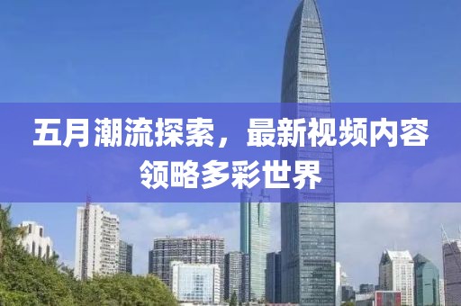 五月潮流探索，最新视频内容领略多彩世界