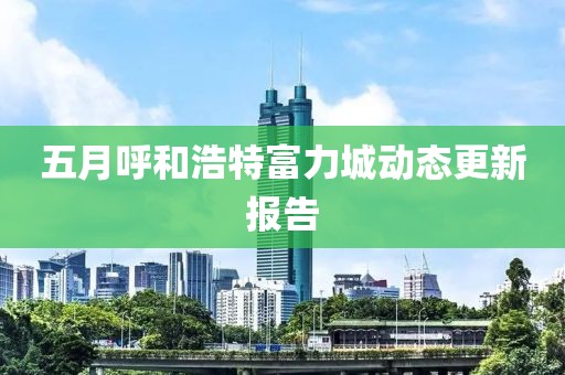 五月呼和浩特富力城动态更新报告