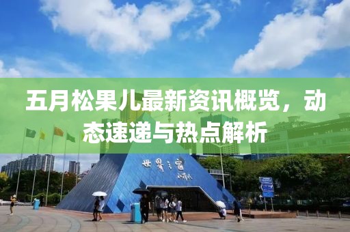 五月松果儿最新资讯概览，动态速递与热点解析