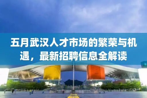五月武汉人才市场的繁荣与机遇，最新招聘信息全解读