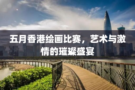 五月香港绘画比赛，艺术与激情的璀璨盛宴