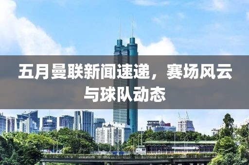 五月曼联新闻速递，赛场风云与球队动态