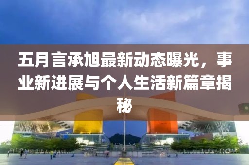五月言承旭最新动态曝光，事业新进展与个人生活新篇章揭秘