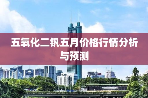 五氧化二钒五月价格行情分析与预测