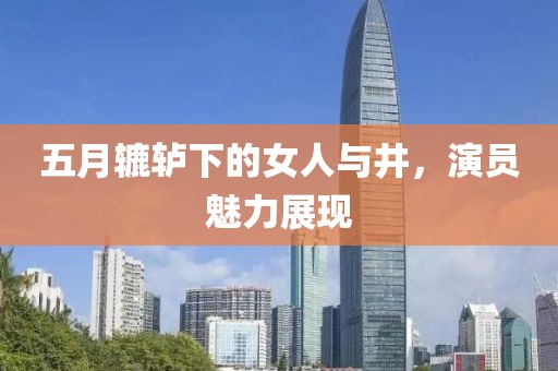 五月辘轳下的女人与井，演员魅力展现