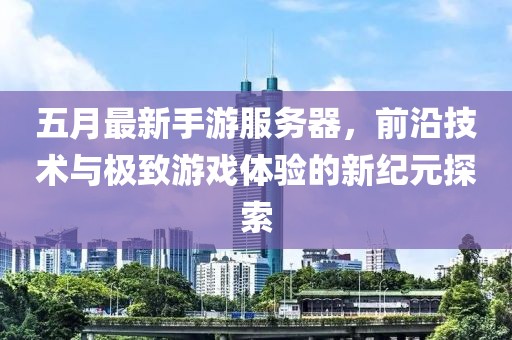 五月最新手游服务器，前沿技术与极致游戏体验的新纪元探索