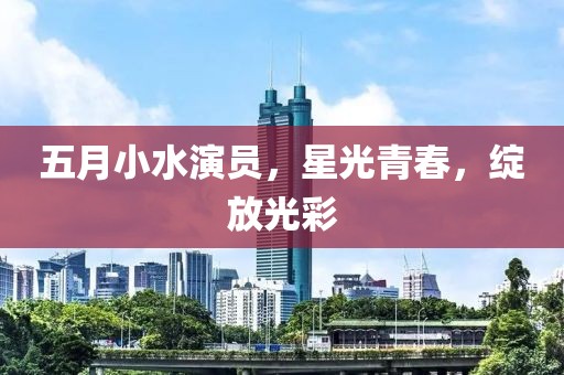 五月小水演员，星光青春，绽放光彩