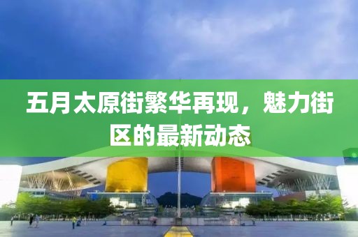 五月太原街繁华再现，魅力街区的最新动态