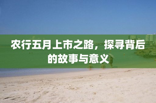 农行五月上市之路，探寻背后的故事与意义