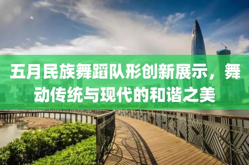五月民族舞蹈队形创新展示，舞动传统与现代的和谐之美