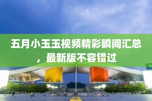 五月小玉玉视频精彩瞬间汇总，最新版不容错过