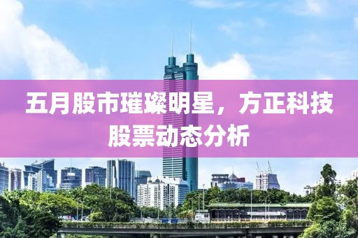 五月股市璀璨明星，方正科技股票动态分析