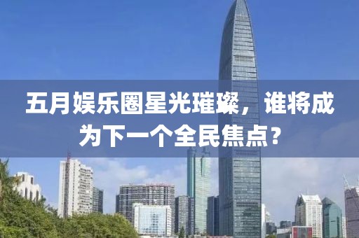 五月娱乐圈星光璀璨，谁将成为下一个全民焦点？