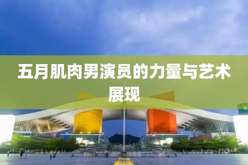五月肌肉男演员的力量与艺术展现