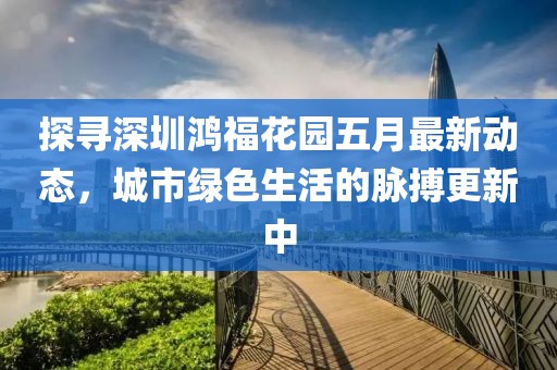 探寻深圳鸿福花园五月最新动态，城市绿色生活的脉搏更新中