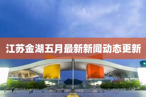 江苏金湖五月最新新闻动态更新