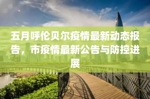 五月呼伦贝尔疫情最新动态报告，市疫情最新公告与防控进展