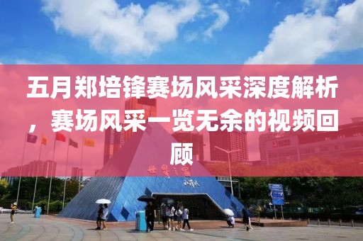 五月郑培锋赛场风采深度解析，赛场风采一览无余的视频回顾