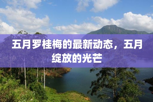 五月罗桂梅的最新动态，五月绽放的光芒